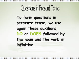 Questions in Present Tense To form questions in presente tense, we use again these auxiliars,   DO   or  DOES  followed by the noun and the verb in infinitive. 