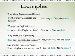 Examples They study Japanesse and French. Do  they study Japanesse and French? Yes, they  do  / No, they  don’t We practice English in class. Do  we practice English in class? Yes, we  do  / No, we  don’t Susy work s  in a big company. Does  Susy work in a big company? Yes, she  does  / No, she  doesn’t Luis play s  in the soccer team. Does Luis play in the soccer team.? Yes, he  does  / No, he  doesn’t 