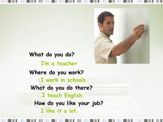 What  do  you do? I’m a teacher Where  do  you work? I work in schools.  What  do  you do there? I teach English.  How  do  you like your job? I like it a lot.  