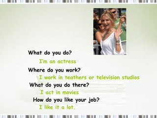 What  do  you do? I’m an actress Where  do  you work? I work in teathers or television studios  What  do  you do there? I act in movies  How  do  you like your job? I like it a lot.  