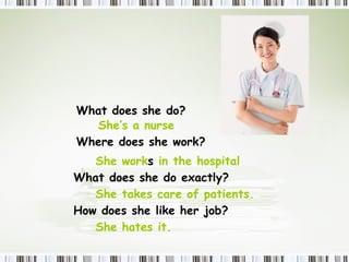 What  does  she do? She’s a nurse Where  does  she work? She work s  in the hospital  What  does  she do exactly? She takes care of patients.  How  does  she like her job? She hates it. 