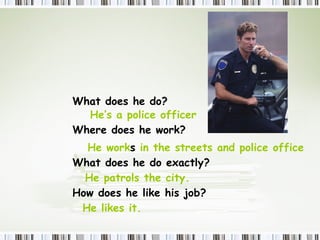 What  does  he do? He’s a police officer Where  does  he work? He work s  in the streets and police office  What  does  he do exactly? He patrols the city.  How  does  he like his job? He likes it. 