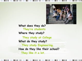 What  does  they do? They’re students Where  they study ? They study at College  What  do they study? They study Engineering.  How  do they  like their school? They like it a lot. 