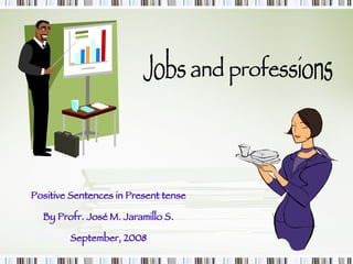 Jobs and professions Positive Sentences in Present tense By Profr. José M. Jaramillo S. September, 2008 