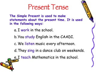 Present Tense The Simple Present is used to make statements about the present time. It is used in the following ways: I  work  in the school. You  study  English in the CAADI. We  listen  music every afternoon. They  sing  in a dance club on weekends. I  teach  Mathematics in the school. 