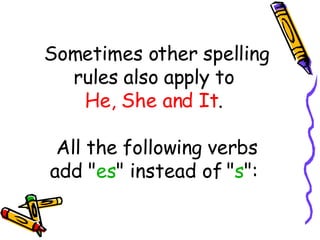 Sometimes other spelling rules also apply to  He, She and It .  All the following verbs add " es " instead of " s ":  