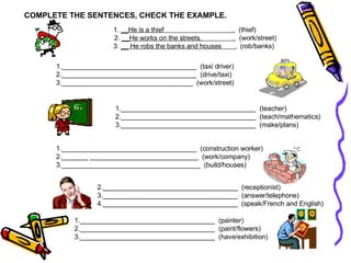 COMPLETE THE SENTENCES, CHECK THE EXAMPLE. 1.  __He is a thief  .   (thief) 2.  __He works on the streets.  .   (work/street) 3.  __ He robs the banks and houses  .   (rob/banks) 1.____________________________________  (taxi driver) 2.____________________________________  (drive/taxi) 3.___________________________________  (work/street) 1.____________________________________  (teacher) 2.____________________________________  (teach/mathematics) 3.____________________________________  (make/plans) ____________________________________  (construction worker) _______  _____________________________  (work/company) 3.________ _____________________________  (build/houses) ____________________________________  (receptionist) ____________________________________  (answer/telephone) ____________________________________  (speak/French and English) ____________________________________  (painter) ____________________________________  (paint/flowers) ____________________________________  (have/exhibition) 