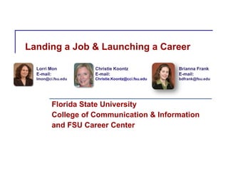 Landing a Job & Launching a Career Florida State University College of Communication & Information and FSU Career Center Lorri Mon E-mail:  [email_address] Christie Koontz E-mail:  [email_address] Brianna Frank E-mail:  [email_address] 