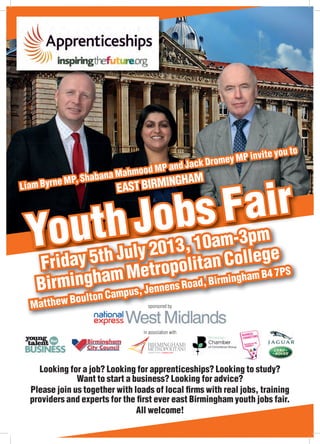 YouthJobs Fair
YouthJobs Fair
YouthJobs Fair
YouthJobs Fair
YouthJobs Fair
YouthJobs Fair
YouthJobs Fair
YouthJobs Fair
YouthJobs Fair
Liam Byrne MP, Shabana Mahmood MP and Jack Dromey MP invite you to
YouthJobs Fair
YouthJobs Fair
YouthJobs Fair
YouthJobs Fair
YouthJobs Fair
YouthJobs Fair
YouthJobs Fair
YouthJobs Fair
YouthJobs Fair
YouthJobs Fair
YouthJobs Fair
YouthJobs Fair
YouthJobs Fair
YouthJobs Fair
YouthJobs Fair
YouthJobs Fair
YouthJobs Fair
Friday 5th July 2013, 10am-3pm
Birmingham Metropolitan College
Matthew Boulton Campus, Jennens Road, Birmingham B4 7PS
YouthJobs Fair
YouthJobs Fair
YouthJobs Fair
YouthJobs Fair
YouthJobs Fair
YouthJobs Fair
YouthJobs Fair
YouthJobs Fair
Liam Byrne MP, Shabana Mahmood MP and Jack Dromey MP invite you to
Liam Byrne MP, Shabana Mahmood MP and Jack Dromey MP invite you to
Liam Byrne MP, Shabana Mahmood MP and Jack Dromey MP invite you to
EASTBIRMINGHAM
Looking for a job? Looking for apprenticeships? Looking to study?
Want to start a business? Looking for advice?
Please join us together with loads of local ﬁrms with real jobs, training
providers and experts for the ﬁrst ever east Birmingham youth jobs fair.
All welcome!
sponsored by
in association with
 