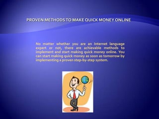 Proven Methods To Make Quick Money Online No matter whether you are an Internet language expert or not, there are achievable methods to implement and start making quick money online. You can start making quick money as soon as tomorrow by implementing a proven step-by-step system.  