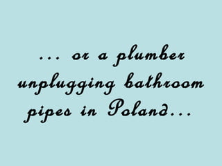 … or a plumber unplugging bathroom pipes in Poland…