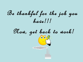 Be thankful for the job you have!!! Now, get back to work!