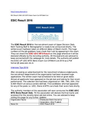 http://www.jobsresult.in
ESIC Result 2016 UDC MTS Steno Exam Cut Off Merit List
ESIC Result 2016
The ESIC Result 2016 for the recruitment exam of Upper Division Clerk,
Multi-Tasking Staff & Stenographer is ready to be announced shortly. The
written exam had been taken on different dates of March month. The huge
numbers of the job grabbers have check their luck by appearing in this exam.
They can check the ESIC UDC MTS Result on this page whenever it will be
declared officially by the recruiting authority. All the aspirants are advised to
keep connected with this webpage for more details. The authority will publish
the ESIC UP UDC MTS Steno Exam Cut Off Merit List 2016 as a Pdf
format @ www.esic.nic.in.
Interview Tips 2016
After circulating an advertisement for the recruitment of above-stated posts,
the recruitment department of the organization had been received huge
applications.The written exam had scheduled to be held on given dates.
Almost all applicants have appeared on the job test and looking for their exam
performance. The selection test had been organized on 18th, 19th, 20th, 21st
& 26th March at various centers defined. The candidates who had appeared
for any of the posts i.e. UDC, Steno & MTS can check their score here shortly.
The authority members of the association will soon announce the ESIC UDC
MTS Steno Result Date. Till the association will declare the final marks and
scorecard for this recently taken job test online. You are advised to keep
visiting this page for any further updates.
Organization Name Employees State Insurance
Corporation, Uttar Pradesh
News On ESIC Result 2016
 