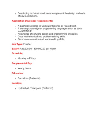  Developing technical handbooks to represent the design and code
of new applications.
Application Developer Requirements:
 A Bachelor's degree in Computer Science or related field.
 A working knowledge of programming languages such as Java
and ORACLE.
 Knowledge of software design and programming principles.
 Good mathematical and problem-solving skills.
 Good communication and team-working skills.
Job Type: Fresher
Salary: ₹25,000.00 - ₹30,000.00 per month
Schedule:
 Monday to Friday
Supplemental Pay:
 Yearly bonus
Education:
 Bachelor's (Preferred)
Location:
 Hyderabad, Telangana (Preferred)
 