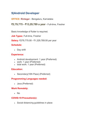 9)Android Developer
OFFICE: - Bengaluru, Karnataka
Rinteger
₹2,79,775 - ₹13,29,789 a year - Full-time, Fresher
Basic knowledge of flutter is required.
Job Types: Full-time, Fresher
Salary: ₹279,775.00 - ₹1,329,789.00 per year
Schedule:
 Day shift
Experience:
 Android development: 1 year (Preferred)
 work: 1 year (Preferred)
 total work: 1 year (Preferred)
Education:
 Secondary(10th Pass) (Preferred)
Programming Languages needed:
 Java (Preferred)
Work Remotely:
 No
COVID-19 Precaution(s):
 Social distancing guidelines in place
 