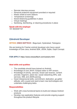  Remote interview process
 Personal protective equipment provided or required
 Plastic shield at work stations
 Temperature screenings
 Social distancing guidelines in place
 Virtual meetings
 Sanitising, disinfecting, or cleaning procedures in place
Speak with the employer
+91 8639387167
2)Android Developer
OFFICE: ONEX SOFTECH - Begumpet, Hyderabad, Telangana
We are looking for Fresher android developer who have a good
knowledge of Core Java, Android SDK, JSON, Sqlite, Oops Concept.
https://www.onexsoftech.com/careers.html
FOR APPLY:
Ideal skills and qualities
 The candidate should have trained on Android.
 Knowledge of core JAVA / Eclipse editor or API version.
 Knowledge of activity, services, broad cast receiver, content
provider, fragment, action bar, social networking APIs, web
services, XML and JSON parsing.
 Good interpersonal skills, commitment, dedication, go getter
attitude, with a quest and zeal to learn new technologies and
undertake challenging tasks.
Responsibilities
 Work with cross-functional teams to build and release Android
products
 Develop new application features and provide ongoing support
throughout the product lifecycle
 
