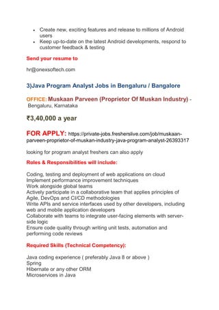  Create new, exciting features and release to millions of Android
users
 Keep up-to-date on the latest Android developments, respond to
customer feedback & testing
Send your resume to
hr@onexsoftech.com
3)Java Program Analyst Jobs in Bengaluru / Bangalore
OFFICE: Muskaan Parveen (Proprietor Of Muskan Industry) -
Bengaluru, Karnataka
₹3,40,000 a year
FOR APPLY: https://private-jobs.fresherslive.com/job/muskaan-
parveen-proprietor-of-muskan-industry-java-program-analyst-26393317
looking for program analyst freshers can also apply
Roles & Responsibilities will include:
Coding, testing and deployment of web applications on cloud
Implement performance improvement techniques
Work alongside global teams
Actively participate in a collaborative team that applies principles of
Agile, DevOps and CI/CD methodologies
Write APIs and service interfaces used by other developers, including
web and mobile application developers
Collaborate with teams to integrate user-facing elements with server-
side logic
Ensure code quality through writing unit tests, automation and
performing code reviews
Required Skills (Technical Competency):
Java coding experience ( preferably Java 8 or above )
Spring
Hibernate or any other ORM
Microservices in Java
 