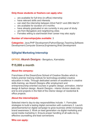Only those students or freshers can apply who:
 are available for full time (in-office) internship
 have relevant skills and interests
 can start the internship between 22nd Feb'21 and 29th Mar'21
 are available for duration of 5 months
 have already graduated or are currently in any year of study
 are from Bangalore and neighboring cities
 Females willing to start/restart their career may also apply
Number of internships/jobs available: 3
Categories: Java,PHP Development,Python/Django,Teaching,Software
Development,Computer Science,Engineering,Web Development
5)Digital Marketing Internship
OFFICE: Akarsh Designs - Bengaluru, Karnataka
₹15,000 a month
About the company:
Franchisee of the DreamZone School of Creative Studies which is
India's premier training institute for technology-enabled creative
education in India. Through dedicated centers of excellence in creative
skills training, we Akarsh Designs offer employment and
entrepreneurship-oriented courses in graphic design, animation, interior
design & fashion design. Akarsh Designs - interior division deals into
end to end projects in the field of the interior design of residential &
office projects.
About the internship/job:
Selected intern's day-to-day responsibilities include: 1. Formulate
strategies to build a lasting digital connection with customers 2. Launch
advertisements/run digital campaign to grow business whilst increasing
brand awareness 3. Work on lead generation via digital marketing and
social media marketing 4. Ensure proper handling of all walk-ins by
effective counselling and lead conversions
Who can apply:
 