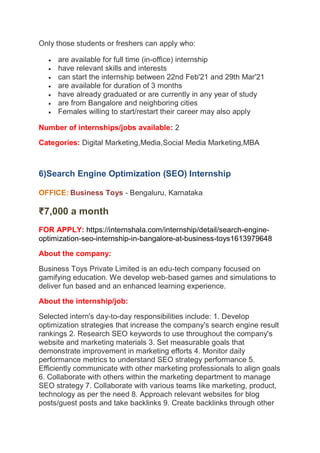 Only those students or freshers can apply who:
 are available for full time (in-office) internship
 have relevant skills and interests
 can start the internship between 22nd Feb'21 and 29th Mar'21
 are available for duration of 3 months
 have already graduated or are currently in any year of study
 are from Bangalore and neighboring cities
 Females willing to start/restart their career may also apply
Number of internships/jobs available: 2
Categories: Digital Marketing,Media,Social Media Marketing,MBA
6)Search Engine Optimization (SEO) Internship
OFFICE: Business Toys - Bengaluru, Karnataka
₹7,000 a month
FOR APPLY: https://internshala.com/internship/detail/search-engine-
optimization-seo-internship-in-bangalore-at-business-toys1613979648
About the company:
Business Toys Private Limited is an edu-tech company focused on
gamifying education. We develop web-based games and simulations to
deliver fun based and an enhanced learning experience.
About the internship/job:
Selected intern's day-to-day responsibilities include: 1. Develop
optimization strategies that increase the company's search engine result
rankings 2. Research SEO keywords to use throughout the company's
website and marketing materials 3. Set measurable goals that
demonstrate improvement in marketing efforts 4. Monitor daily
performance metrics to understand SEO strategy performance 5.
Efficiently communicate with other marketing professionals to align goals
6. Collaborate with others within the marketing department to manage
SEO strategy 7. Collaborate with various teams like marketing, product,
technology as per the need 8. Approach relevant websites for blog
posts/guest posts and take backlinks 9. Create backlinks through other
 