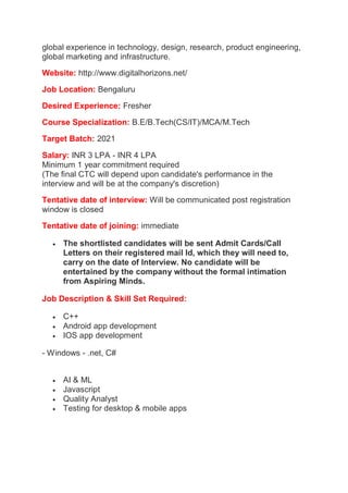 global experience in technology, design, research, product engineering,
global marketing and infrastructure.
Website: http://www.digitalhorizons.net/
Job Location: Bengaluru
Desired Experience: Fresher
Course Specialization: B.E/B.Tech(CS/IT)/MCA/M.Tech
Target Batch: 2021
Salary: INR 3 LPA - INR 4 LPA
Minimum 1 year commitment required
(The final CTC will depend upon candidate's performance in the
interview and will be at the company's discretion)
Tentative date of interview: Will be communicated post registration
window is closed
Tentative date of joining: immediate
 The shortlisted candidates will be sent Admit Cards/Call
Letters on their registered mail Id, which they will need to,
carry on the date of Interview. No candidate will be
entertained by the company without the formal intimation
from Aspiring Minds.
Job Description & Skill Set Required:
 C++
 Android app development
 IOS app development
- Windows - .net, C#
 AI & ML
 Javascript
 Quality Analyst
 Testing for desktop & mobile apps
 