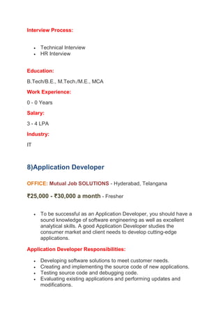 Interview Process:
 Technical Interview
 HR Interview
Education:
B.Tech/B.E., M.Tech./M.E., MCA
Work Experience:
0 - 0 Years
Salary:
3 - 4 LPA
Industry:
IT
8)Application Developer
OFFICE: Mutual Job SOLUTIONS - Hyderabad, Telangana
- Fresher
₹25,000 - ₹30,000 a month
 To be successful as an Application Developer, you should have a
sound knowledge of software engineering as well as excellent
analytical skills. A good Application Developer studies the
consumer market and client needs to develop cutting-edge
applications.
Application Developer Responsibilities:
 Developing software solutions to meet customer needs.
 Creating and implementing the source code of new applications.
 Testing source code and debugging code.
 Evaluating existing applications and performing updates and
modifications.
 