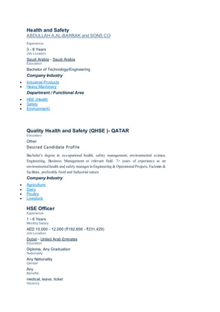 Health and Safety
ABDULLAH A.AL-BARRAK and SONS CO
Experience
3 - 8 Years
Job Location
Saudi Arabia - Saudi Arabia
Education
Bachelor of Technology/Engineering
Company Industry
 Industrial Products
 Heavy Machinery
Department / Functional Area
 HSE (Health
 Safety
 Environment)
Quality Health and Safety (QHSE )- QATAR
Education
Other
Desired Candidate Profile
Bachelor's degree in occupational health, safety management, environmental science,
Engineering, Business Management or relevant field. 7+ years of experience as an
environmental health and safety manager in Engineering & OperationalProjects, Factories &
facilities, preferably food and Industrial nature
Company Industry
 Agriculture
 Dairy
 Poultry
 Livestock
HSE Officer
Experience
1 - 6 Years
Monthly Salary
AED 10,000 - 12,000 (₹192,858 - ₹231,429)
Job Location
Dubai - United Arab Emirates
Education
Diploma, Any Graduation
Nationality
Any Nationality
Gender
Any
Benefits
medical, leave, ticket
Vacancy
 