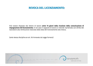 REVOCA DEL LICENZIAMENTO:
Può essere disposta dal datore di lavoro entro 15 giorni dalla ricezione della comunicazione di
impugnazione del licenziamento. In tal caso il rapporto di lavoro si intende ripristinato con diritto del
lavoratore alla retribuzione maturata dalla data del licenziamento alla revoca.
(ante stessa disciplina ex art. 18 rinnovato da Legge Fornero)
 
