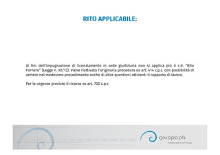 RITO APPLICABILE:
Ai ﬁni dell’impugnazione di licenziamento in sede giudiziaria non si applica più il c.d. “Rito
Fornero” (Legge n. 92/12). Viene riattivata l’originaria procedura ex art. 414 c.p.c. con possibilità di
vertere nel medesimo procedimento anche di altre questioni attinenti il rapporto di lavoro.
Per le urgenze previsto il ricorso ex art. 700 c.p.c
 