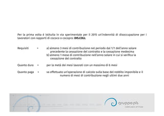Per la prima volta è istituita in via sperimentale per il 2015 un’indennità di disoccupazione per i
lavoratori con rapporti di cococo o cocopro: DIS.COLL
Requisiti = a) almeno 3 mesi di contribuzione nel periodo dal 1/1 dell’anno solare
precedente la cessazione del contratto e la cessazione medesima
b) almeno 1 mese di contribuzione nell’anno solare in cui si veriﬁca la
cessazione del contratto
Quanto dura = per la metà dei mesi lavorati con un massimo di 6 mesi
Quanto paga = va effettuato un’operazione di calcolo sulla base del reddito imponibile e il
numero di mesi di contribuzione negli ultimi due anni
 