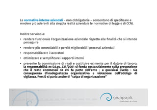 Le normative interne aziendali – non obbligatorie – consentono di speciﬁcare e
rendere più aderenti alla singola realtà aziendale le normative di legge e di CCNL
Inoltre servono a:
•  rendere funzionale l’organizzazione aziendale rispetto alle ﬁnalità che si intende
perseguire
•  rendere più controllabili e perciò migliorabili i processi aziendali
•  responsabilizzare i lavoratori
•  ottimizzare e sempliﬁcare i rapporti interni
•  prevenire la commissione di reati e costituire esimente per il datore di lavoro:
la responsabilità ex D.Lgs. 231/2001 si fonda sostanzialmente sulla presunzione
che il reato commesso da chi fa parte dell’ente - a qualsiasi livello - sia
conseguenza d’inadeguatezza organizzativa e violazione dell’obbligo di
vigilanza. Perciò si parla anche di “colpa di organizzazione”
 