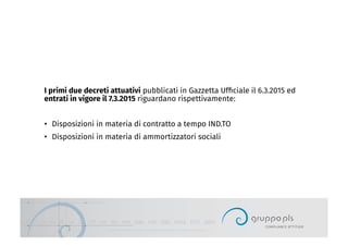 I primi due decreti attuativi pubblicati in Gazzetta Ufﬁciale il 6.3.2015 ed
entrati in vigore il 7.3.2015 riguardano rispettivamente:
•  Disposizioni in materia di contratto a tempo IND.TO
•  Disposizioni in materia di ammortizzatori sociali
 