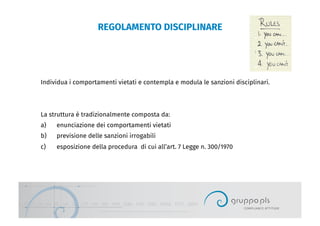 REGOLAMENTO DISCIPLINARE
Individua i comportamenti vietati e contempla e modula le sanzioni disciplinari.
La struttura è tradizionalmente composta da:
a)  enunciazione dei comportamenti vietati
b)  previsione delle sanzioni irrogabili
c)  esposizione della procedura di cui all’art. 7 Legge n. 300/1970
 