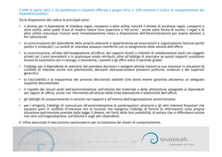 Il DPR 16 aprile 2013, n. 62 (pubblicato in Gazzetta Ufﬁciale 4 giugno 2013, n. 129) contiene il Codice di comportamento dei
dipendenti pubblici.
Tra le disposizioni del codice le principali sono:
•  il divieto per il dipendente di chiedere regali, compensi o altre utilità, nonché il divieto di accettare regali, compensi o
altre utilità, salvo quelli d’uso di modico valore (non superiore a 150 euro) - anche sotto forma di sconto. I regali e le
altre utilità comunque ricevuti sono immediatamente messi a disposizione dell’Amministrazione per essere devoluti a
ﬁni istituzionali
•  la comunicazione del dipendente della propria adesione o appartenenza ad associazioni e organizzazioni (esclusi partiti
politici e sindacati) i cui ambiti di interesse possano interferire con lo svolgimento delle attività dell’ufﬁcio
•  la comunicazione, all’atto dell’assegnazione all’ufﬁcio, dei rapporti diretti o indiretti di collaborazione avuti con soggetti
privati nei 3 anni precedenti e in qualunque modo retribuiti, oltre all’obbligo di precisare se questi rapporti sussistono
ancora (o sussistano con il coniuge, il convivente, i parenti e gli afﬁni entro il secondo grado)
•  l’obbligo per il dipendente di astenersi dal prendere decisioni o svolgere attività inerenti le sue mansioni in situazioni di
conﬂitto di interessi anche non patrimoniali, derivanti dall'assecondare pressioni politiche, sindacali o dei superiori
gerarchici
•  la tracciabilità e la trasparenza dei processi decisionali adottati (che dovrà essere garantita attraverso un adeguato
supporto documentale)
•  il rispetto dei vincoli posti dall’amministrazione nell’utilizzo del materiale o delle attrezzature assegnate ai dipendenti
per ragioni di ufﬁcio, anche con riferimento all’utilizzo delle linee telematiche e telefoniche dell’ufﬁcio
•  gli obblighi di comportamento in servizio nei rapporti e all’interno dell’organizzazione amministrativa
•  per i dirigenti, l’obbligo di comunicare all’amministrazione le partecipazioni azionarie e gli altri interessi ﬁnanziari che
possono porli in conﬂitto d’interesse con le funzioni che svolgono; l’obbligo di fornire le informazioni sulla propria
situazione patrimoniale previste dalla legge; il dovere, nei limiti delle loro possibilità, di evitare che si diffondano notizie
non vere sull’organizzazione, sull’attività e sugli altri dipendenti.
E' inﬁne assicurato il meccanismo sanzionatorio per la violazione dei doveri di comportamento.
 
