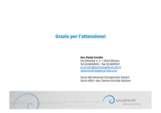 Grazie per l’attenzione!
Avv. Paola Cerullo
Via Olmetto n. 5 – 20123 Milano
Tel 02.8690030 – fax 02.8690107
p.cerullo@studiolegalecerullo.it
www.studiolegalecerullo.com
Socio AGI-Avvocati Giuslavoristi Italiani
Socio ADGI –Ass. Donne Giuriste Italiane
 