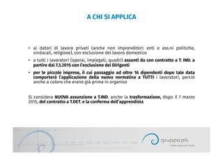 A CHI SI APPLICA
•  ai datori di lavoro privati (anche non imprenditori: enti e ass.ni politiche,
sindacali, religiose), con esclusione del lavoro domestico
•  a tutti i lavoratori (operai, impiegati, quadri) assunti da con contratto a T. IND. a
partire dal 7.3.2015 con l’esclusione dei Dirigenti
•  per le piccole imprese, il cui passaggio ad oltre 16 dipendenti dopo tale data
comporterà l’applicazione della nuova normativa a TUTTI i lavoratori, perciò
anche a coloro che erano già prima in organico
Si considera NUOVA assunzione a T.IND. anche la trasformazione, dopo il 7 marzo
2015, del contratto a T.DET. e la conferma dell’apprendista
 