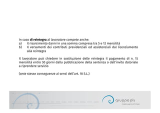 In caso di reintegra al lavoratore compete anche:
a)  Il risarcimento danni in una somma compresa tra 5 e 12 mensilità
b)  Il versamenti dei contributi previdenziali ed assistenziali dal licenziamento
alla reintegra
Il lavoratore può chiedere in sostituzione delle reintegra il pagamento di n. 15
mensilità entro 30 giorni dalla pubblicazione della sentenza o dall’invito datoriale
a riprendere servizio
(ante stesse conseguenze ai sensi dell’art. 18 S.L.)
 