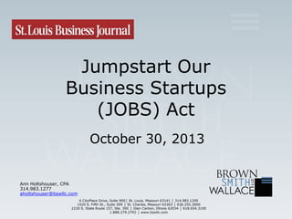 Jumpstart Our
Business Startups
(JOBS) Act
October 30, 2013

Ann Holtshouser, CPA
314.983.1277
aholtshouser@bswllc.com
6 CityPlace Drive, Suite 900│ St. Louis, Missouri 63141 │ 314.983.1200
1520 S. Fifth St., Suite 309 │ St. Charles, Missouri 63303 │ 636.255.3000
2220 S. State Route 157, Ste. 300 │ Glen Carbon, Illinois 62034 │ 618.654.3100
1.888.279.2792 │ www.bswllc.com

 