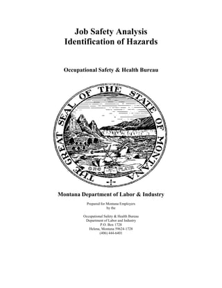 Job Safety Analysis
  Identification of Hazards


  Occupational Safety & Health Bureau




Montana Department of Labor & Industry
           Prepared for Montana Employers
                        by the

         Occupational Safety & Health Bureau
          Department of Labor and Industry
                   P.O. Box 1728
            Helena, Montana 59624-1728
                   (406) 444-6401
 