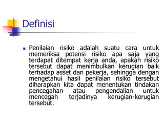 Definisi
 Penilaian risiko adalah suatu cara untuk
memeriksa potensi risiko apa saja yang
terdapat ditempat kerja anda, apakah risiko
tersebut dapat menimbulkan kerugian baik
terhadap asset dan pekerja, sehingga dengan
mengetahui hasil penilaian risiko tersebut
diharapkan kita dapat menentukan tindakan
pencegahan atau pengendalian untuk
mencegah terjadinya kerugian-kerugian
tersebut.
 