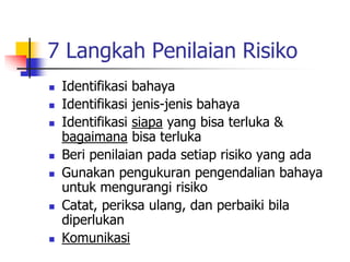 7 Langkah Penilaian Risiko
 Identifikasi bahaya
 Identifikasi jenis-jenis bahaya
 Identifikasi siapa yang bisa terluka &
bagaimana bisa terluka
 Beri penilaian pada setiap risiko yang ada
 Gunakan pengukuran pengendalian bahaya
untuk mengurangi risiko
 Catat, periksa ulang, dan perbaiki bila
diperlukan
 Komunikasi
 