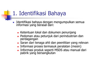 1. Identifikasi Bahaya
 Identifikasi bahaya dengan mengumpulkan semua
informasi yang berasal dari:
 Ketentuan lokal dan dokumen penunjang
 Pedoman atau petunjuk dari perindustrian dan
perdagangan
 Saran dari tenaga ahli dan peenlitian yang relevan
 Informasi proses termasuk peralatan (mesin)
 Informasi produk seperti MSDS atau manual dari
pabrik yang bersangkutan
 