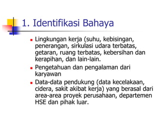 1. Identifikasi Bahaya
 Lingkungan kerja (suhu, kebisingan,
penerangan, sirkulasi udara terbatas,
getaran, ruang terbatas, kebersihan dan
kerapihan, dan lain-lain.
 Pengetahuan dan pengalaman dari
karyawan
 Data-data pendukung (data kecelakaan,
cidera, sakit akibat kerja) yang berasal dari
area-area proyek perusahaan, departemen
HSE dan pihak luar.
 