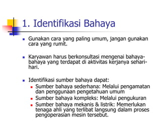 1. Identifikasi Bahaya
 Gunakan cara yang paling umum, jangan gunakan
cara yang rumit.
 Karyawan harus berkonsultasi mengenai bahaya-
bahaya yang terdapat di aktivitas kerjanya sehari-
hari.
 Identifikasi sumber bahaya dapat:
 Sumber bahaya sederhana: Melalui pengamatan
dan penggunaan pengetahuan umum
 Sumber bahaya kompleks: Melalui pengukuran
 Sumber bahaya mekanis & listrik: Memerlukan
tenaga ahli yang terlibat langsung dalam proses
pengoperasian mesin tersebut.
 