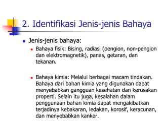 2. Identifikasi Jenis-jenis Bahaya
 Jenis-jenis bahaya:
 Bahaya fisik: Bising, radiasi (pengion, non-pengion
dan elektromagnetik), panas, getaran, dan
tekanan.
 Bahaya kimia: Melalui berbagai macam tindakan.
Bahaya dari bahan kimia yang digunakan dapat
menyebabkan gangguan kesehatan dan kerusakan
properti. Selain itu juga, kesalahan dalam
penggunaan bahan kimia dapat mengakibatkan
terjadinya kebakaran, ledakan, korosif, keracunan,
dan menyebabkan kanker.
 