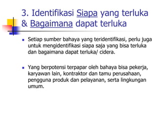3. Identifikasi Siapa yang terluka
& Bagaimana dapat terluka
 Setiap sumber bahaya yang teridentifikasi, perlu juga
untuk mengidentifikasi siapa saja yang bisa terluka
dan bagaimana dapat terluka/ cidera.
 Yang berpotensi terpapar oleh bahaya bisa pekerja,
karyawan lain, kontraktor dan tamu perusahaan,
pengguna produk dan pelayanan, serta lingkungan
umum.
 