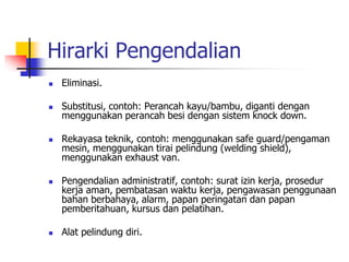Hirarki Pengendalian
 Eliminasi.
 Substitusi, contoh: Perancah kayu/bambu, diganti dengan
menggunakan perancah besi dengan sistem knock down.
 Rekayasa teknik, contoh: menggunakan safe guard/pengaman
mesin, menggunakan tirai pelindung (welding shield),
menggunakan exhaust van.
 Pengendalian administratif, contoh: surat izin kerja, prosedur
kerja aman, pembatasan waktu kerja, pengawasan penggunaan
bahan berbahaya, alarm, papan peringatan dan papan
pemberitahuan, kursus dan pelatihan.
 Alat pelindung diri.
 