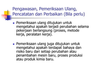 Pengawasan, Pemeriksaan Ulang,
Pencatatan dan Perbaikan (Bila perlu)
 Pemeriksaan ulang ditujukan untuk
mengetahui apakah terjadi perubahan selama
pekerjaan berlangsung (proses, metode
kerja, peralatan kerja).
 Pemeriksaan ulang juga ditujukan untuk
mengetahui apakah terdapat bahaya dan
risiko baru dari setiap perubahan atau
penambahan mesin baru, proses produksi
atau produk kimia baru.
 