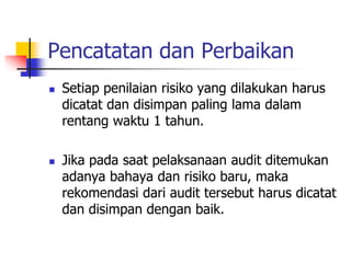 Pencatatan dan Perbaikan
 Setiap penilaian risiko yang dilakukan harus
dicatat dan disimpan paling lama dalam
rentang waktu 1 tahun.
 Jika pada saat pelaksanaan audit ditemukan
adanya bahaya dan risiko baru, maka
rekomendasi dari audit tersebut harus dicatat
dan disimpan dengan baik.
 