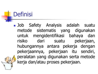 Definisi
 Job Safety Analysis adalah suatu
metode sistematis yang digunakan
untuk mengidentifikasi bahaya dan
risiko dari suatu pekerjaan,
hubungannya antara pekerja dengan
pekerjaannya, pekerjaan itu sendiri,
peralatan yang digunakan serta metode
kerja dan/atau proses pekerjaan.
 