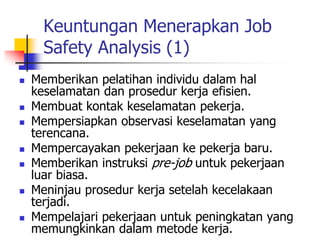 Keuntungan Menerapkan Job
Safety Analysis (1)
 Memberikan pelatihan individu dalam hal
keselamatan dan prosedur kerja efisien.
 Membuat kontak keselamatan pekerja.
 Mempersiapkan observasi keselamatan yang
terencana.
 Mempercayakan pekerjaan ke pekerja baru.
 Memberikan instruksi pre-job untuk pekerjaan
luar biasa.
 Meninjau prosedur kerja setelah kecelakaan
terjadi.
 Mempelajari pekerjaan untuk peningkatan yang
memungkinkan dalam metode kerja.
 